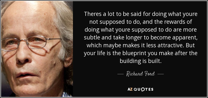 Theres a lot to be said for doing what youre not supposed to do, and the rewards of doing what youre supposed to do are more subtle and take longer to become apparent, which maybe makes it less attractive. But your life is the blueprint you make after the building is built. - Richard Ford