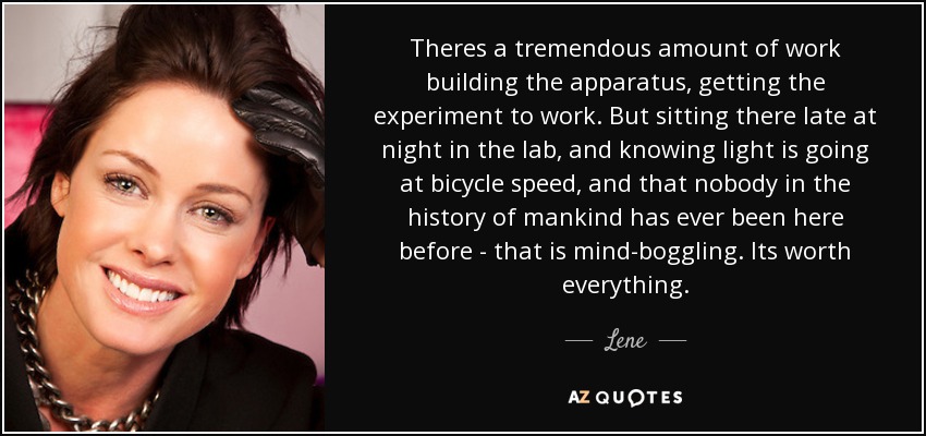 Theres a tremendous amount of work building the apparatus, getting the experiment to work. But sitting there late at night in the lab, and knowing light is going at bicycle speed, and that nobody in the history of mankind has ever been here before - that is mind-boggling. Its worth everything. - Lene
