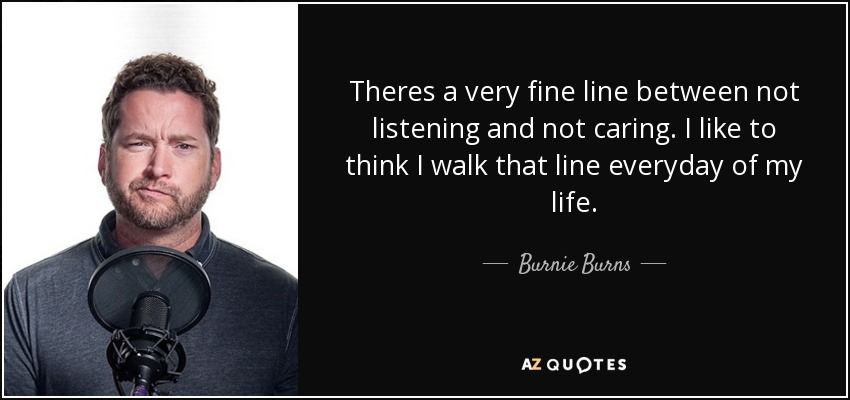 Theres a very fine line between not listening and not caring. I like to think I walk that line everyday of my life. - Burnie Burns