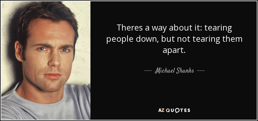Theres a way about it: tearing people down, but not tearing them apart. - Michael Shanks