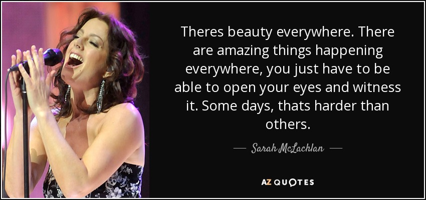 Theres beauty everywhere. There are amazing things happening everywhere, you just have to be able to open your eyes and witness it. Some days, thats harder than others. - Sarah McLachlan