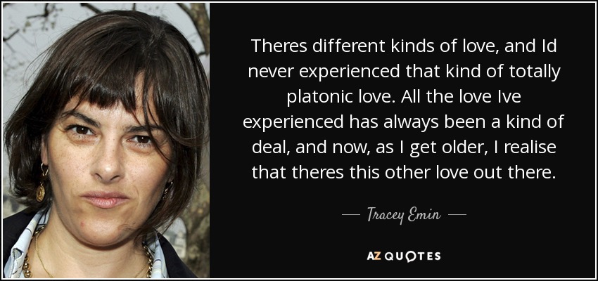 Theres different kinds of love, and Id never experienced that kind of totally platonic love. All the love Ive experienced has always been a kind of deal, and now, as I get older, I realise that theres this other love out there. - Tracey Emin