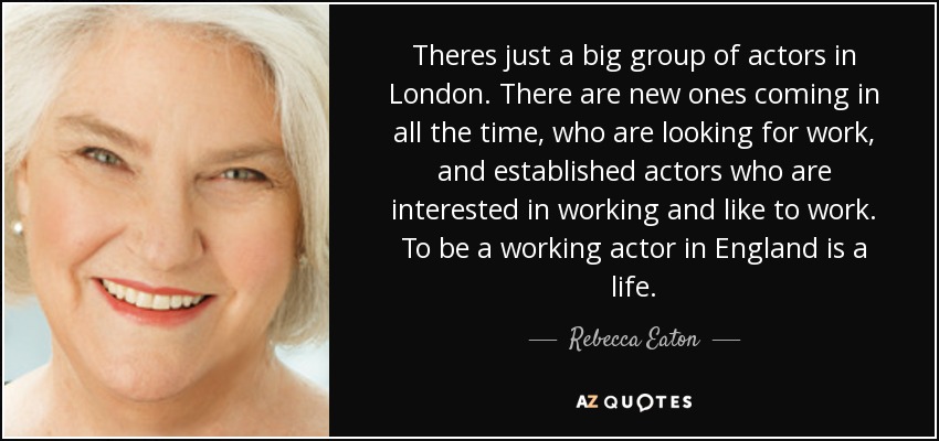 Theres just a big group of actors in London. There are new ones coming in all the time, who are looking for work, and established actors who are interested in working and like to work. To be a working actor in England is a life. - Rebecca Eaton