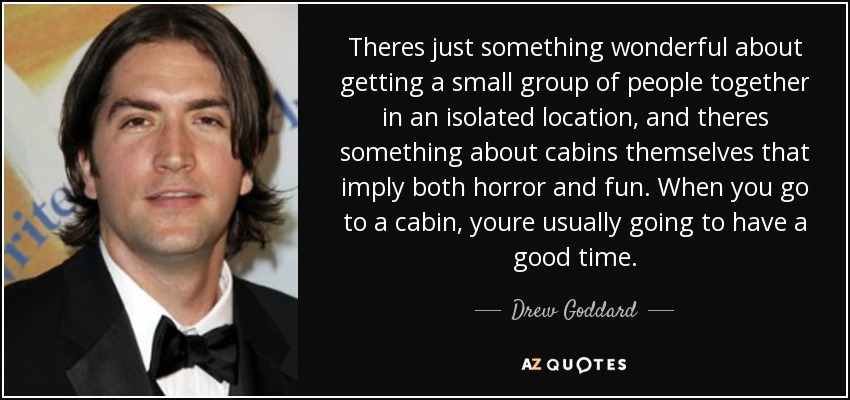 Theres just something wonderful about getting a small group of people together in an isolated location, and theres something about cabins themselves that imply both horror and fun. When you go to a cabin, youre usually going to have a good time. - Drew Goddard