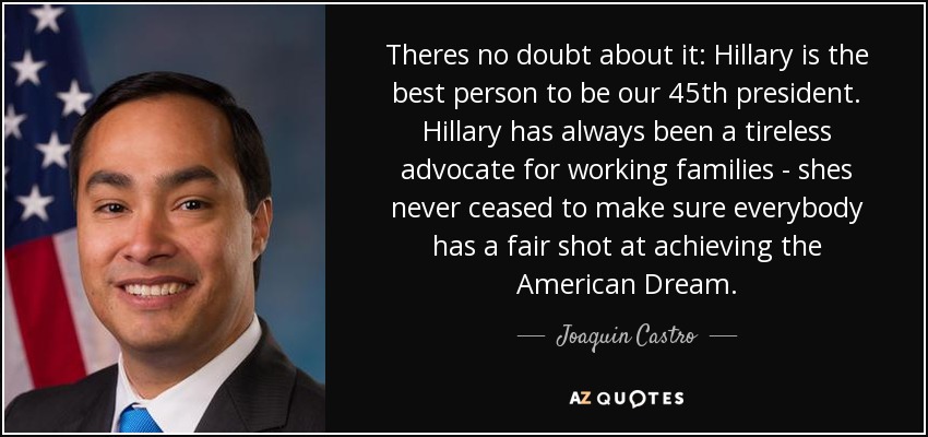 Theres no doubt about it: Hillary is the best person to be our 45th president. Hillary has always been a tireless advocate for working families - shes never ceased to make sure everybody has a fair shot at achieving the American Dream. - Joaquin Castro