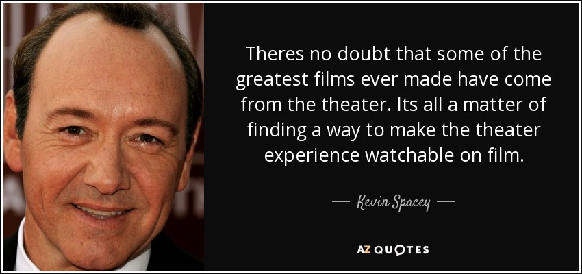 Theres no doubt that some of the greatest films ever made have come from the theater. Its all a matter of finding a way to make the theater experience watchable on film. - Kevin Spacey