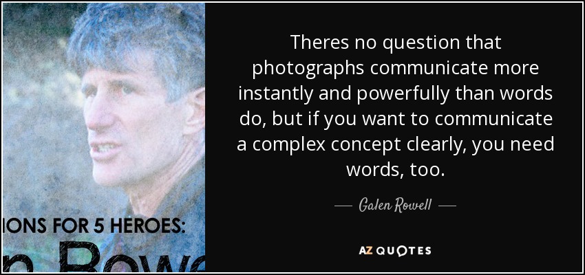 Theres no question that photographs communicate more instantly and powerfully than words do, but if you want to communicate a complex concept clearly, you need words, too. - Galen Rowell