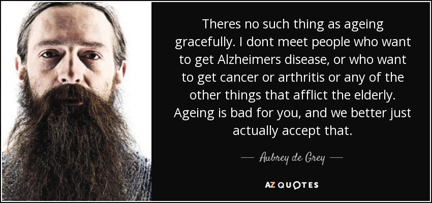 Theres no such thing as ageing gracefully. I dont meet people who want to get Alzheimers disease, or who want to get cancer or arthritis or any of the other things that afflict the elderly. Ageing is bad for you, and we better just actually accept that. - Aubrey de Grey