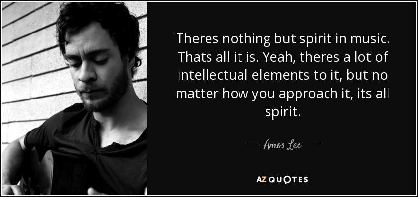 Theres nothing but spirit in music. Thats all it is. Yeah, theres a lot of intellectual elements to it, but no matter how you approach it, its all spirit. - Amos Lee