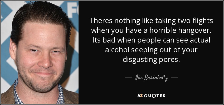 Theres nothing like taking two flights when you have a horrible hangover. Its bad when people can see actual alcohol seeping out of your disgusting pores. - Ike Barinholtz