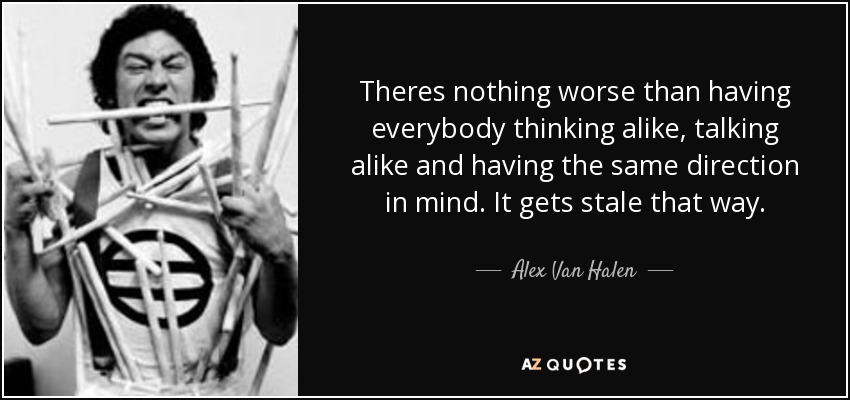 Theres nothing worse than having everybody thinking alike, talking alike and having the same direction in mind. It gets stale that way. - Alex Van Halen