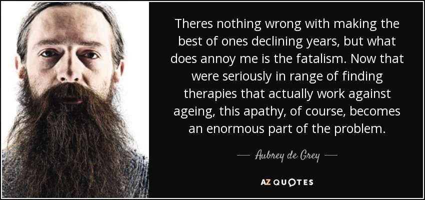 Theres nothing wrong with making the best of ones declining years, but what does annoy me is the fatalism. Now that were seriously in range of finding therapies that actually work against ageing, this apathy, of course, becomes an enormous part of the problem. - Aubrey de Grey