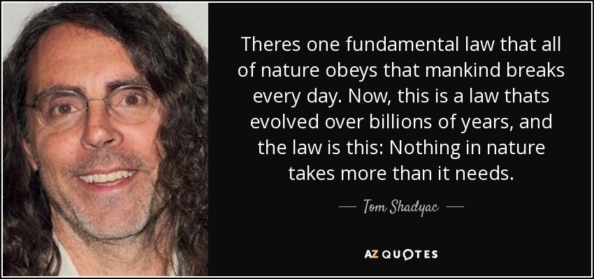 Theres one fundamental law that all of nature obeys that mankind breaks every day. Now, this is a law thats evolved over billions of years, and the law is this: Nothing in nature takes more than it needs. - Tom Shadyac