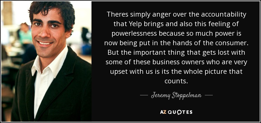 Theres simply anger over the accountability that Yelp brings and also this feeling of powerlessness because so much power is now being put in the hands of the consumer. But the important thing that gets lost with some of these business owners who are very upset with us is its the whole picture that counts. - Jeremy Stoppelman
