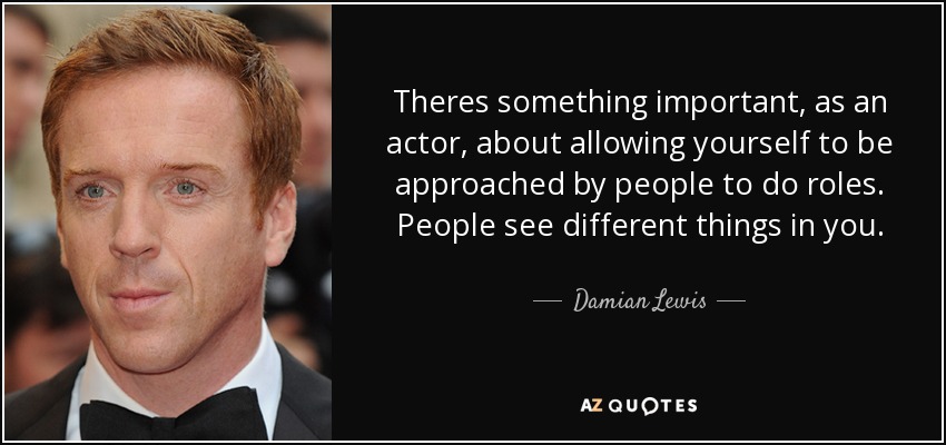 Theres something important, as an actor, about allowing yourself to be approached by people to do roles. People see different things in you. - Damian Lewis