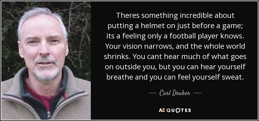 Theres something incredible about putting a helmet on just before a game; its a feeling only a football player knows. Your vision narrows, and the whole world shrinks. You cant hear much of what goes on outside you, but you can hear yourself breathe and you can feel yourself sweat. - Carl Deuker