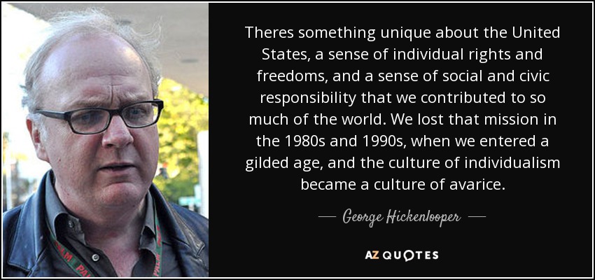 Theres something unique about the United States, a sense of individual rights and freedoms, and a sense of social and civic responsibility that we contributed to so much of the world. We lost that mission in the 1980s and 1990s, when we entered a gilded age, and the culture of individualism became a culture of avarice. - George Hickenlooper