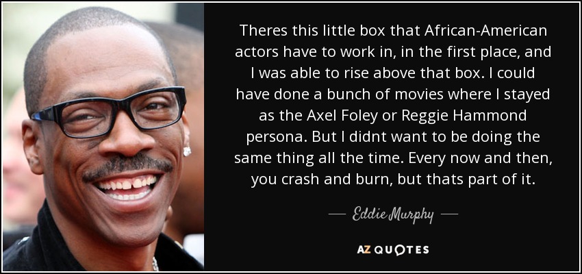 Theres this little box that African-American actors have to work in, in the first place, and I was able to rise above that box. I could have done a bunch of movies where I stayed as the Axel Foley or Reggie Hammond persona. But I didnt want to be doing the same thing all the time. Every now and then, you crash and burn, but thats part of it. - Eddie Murphy Theres this little box that African-American actors have to work in, in the first place, and I was able to rise above that box. I could have done a bunch of movies where I stayed as the Axel Foley or Reggie Hammond persona. But I didnt want to be doing the same thing all the time. Every now and then, you crash and burn, but thats part of it. - Eddie Murphy
