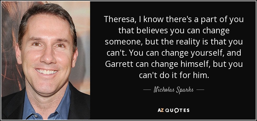 Theresa, I know there's a part of you that believes you can change someone, but the reality is that you can't. You can change yourself, and Garrett can change himself, but you can't do it for him. - Nicholas Sparks
