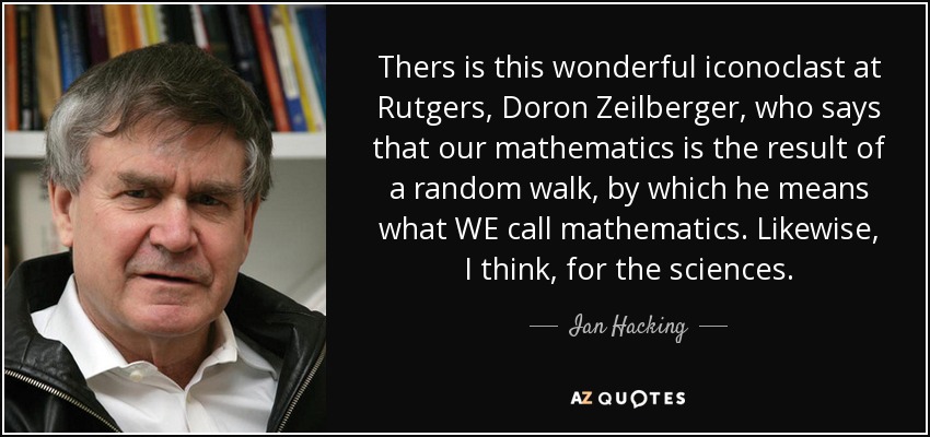 Thers is this wonderful iconoclast at Rutgers, Doron Zeilberger, who says that our mathematics is the result of a random walk, by which he means what WE call mathematics. Likewise, I think, for the sciences. - Ian Hacking