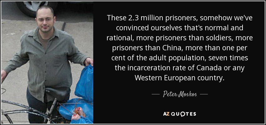 These 2.3 million prisoners, somehow we've convinced ourselves that's normal and rational, more prisoners than soldiers, more prisoners than China, more than one per cent of the adult population, seven times the incarceration rate of Canada or any Western European country. - Peter Moskos
