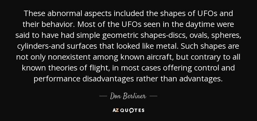 These abnormal aspects included the shapes of UFOs and their behavior. Most of the UFOs seen in the daytime were said to have had simple geometric shapes-discs, ovals, spheres, cylinders-and surfaces that looked like metal. Such shapes are not only nonexistent among known aircraft, but contrary to all known theories of flight, in most cases offering control and performance disadvantages rather than advantages. - Don Berliner