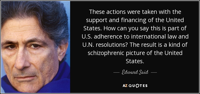These actions were taken with the support and financing of the United States. How can you say this is part of U.S. adherence to international law and U.N. resolutions? The result is a kind of schizophrenic picture of the United States. - Edward Said