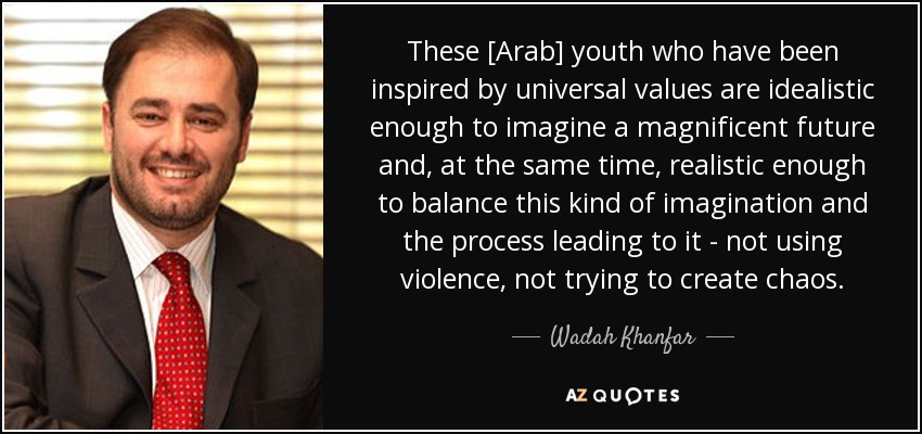 These [Arab] youth who have been inspired by universal values are idealistic enough to imagine a magnificent future and, at the same time, realistic enough to balance this kind of imagination and the process leading to it - not using violence, not trying to create chaos. - Wadah Khanfar