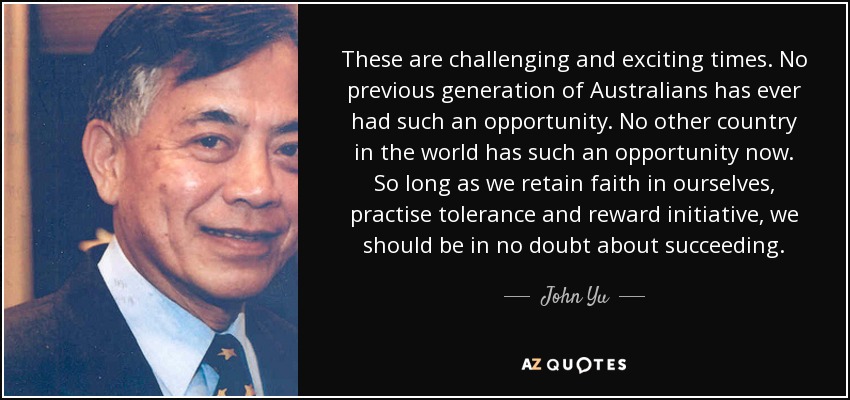 These are challenging and exciting times. No previous generation of Australians has ever had such an opportunity. No other country in the world has such an opportunity now. So long as we retain faith in ourselves, practise tolerance and reward initiative, we should be in no doubt about succeeding. - John Yu