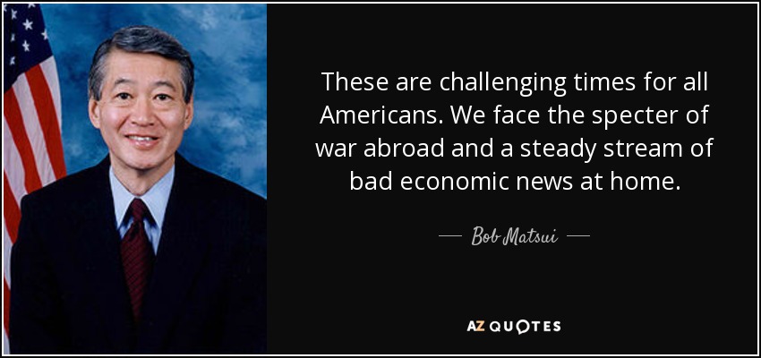 These are challenging times for all Americans. We face the specter of war abroad and a steady stream of bad economic news at home. - Bob Matsui