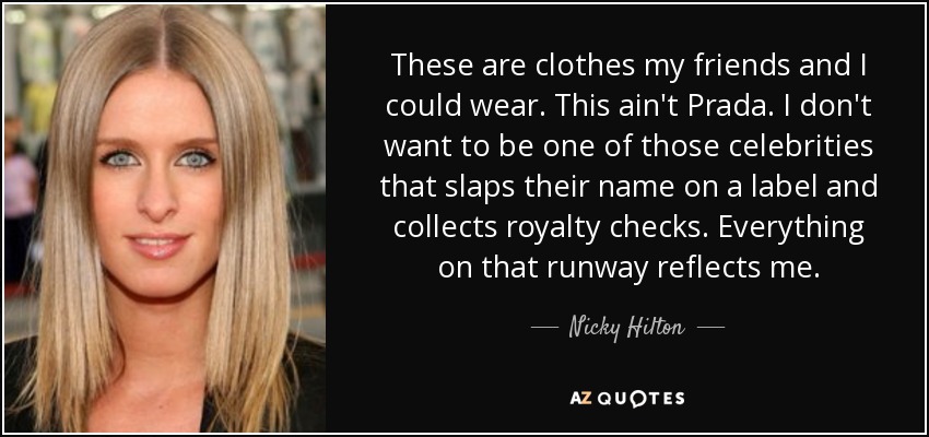 These are clothes my friends and I could wear. This ain't Prada. I don't want to be one of those celebrities that slaps their name on a label and collects royalty checks. Everything on that runway reflects me. - Nicky Hilton