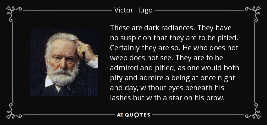 These are dark radiances. They have no suspicion that they are to be pitied. Certainly they are so. He who does not weep does not see. They are to be admired and pitied, as one would both pity and admire a being at once night and day, without eyes beneath his lashes but with a star on his brow. - Victor Hugo