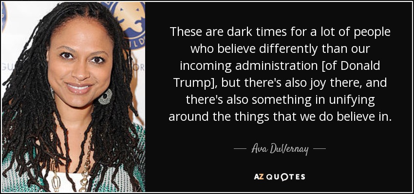 These are dark times for a lot of people who believe differently than our incoming administration [of Donald Trump], but there's also joy there, and there's also something in unifying around the things that we do believe in. - Ava DuVernay