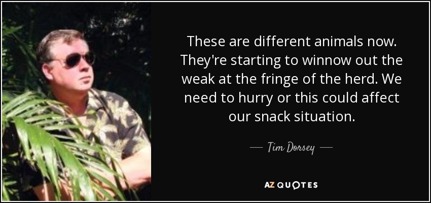 These are different animals now. They're starting to winnow out the weak at the fringe of the herd. We need to hurry or this could affect our snack situation. - Tim Dorsey
