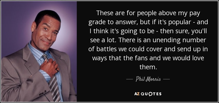 These are for people above my pay grade to answer, but if it's popular - and I think it's going to be - then sure, you'll see a lot. There is an unending number of battles we could cover and send up in ways that the fans and we would love them. - Phil Morris