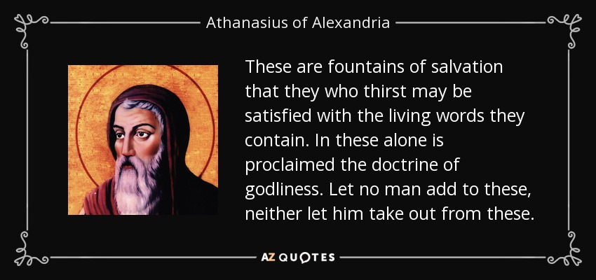 These are fountains of salvation that they who thirst may be satisfied with the living words they contain. In these alone is proclaimed the doctrine of godliness. Let no man add to these, neither let him take out from these. - Athanasius of Alexandria