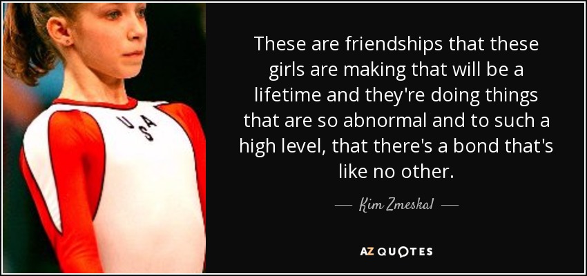 These are friendships that these girls are making that will be a lifetime and they're doing things that are so abnormal and to such a high level, that there's a bond that's like no other. - Kim Zmeskal