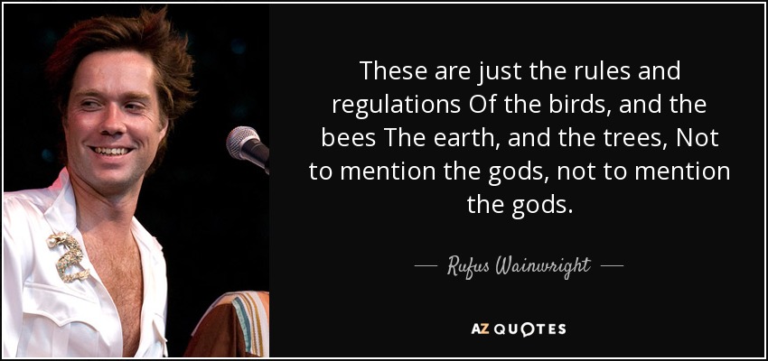 These are just the rules and regulations Of the birds, and the bees The earth, and the trees, Not to mention the gods, not to mention the gods. - Rufus Wainwright