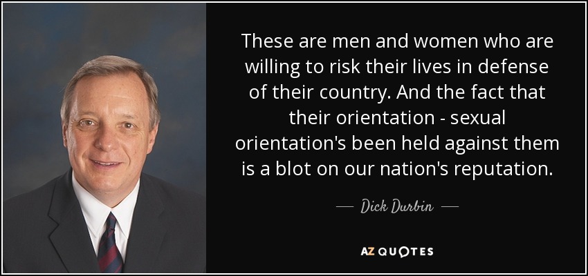 These are men and women who are willing to risk their lives in defense of their country. And the fact that their orientation - sexual orientation's been held against them is a blot on our nation's reputation. - Dick Durbin