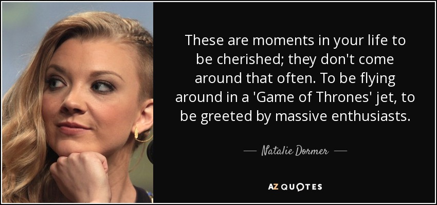 These are moments in your life to be cherished; they don't come around that often. To be flying around in a 'Game of Thrones' jet, to be greeted by massive enthusiasts. - Natalie Dormer