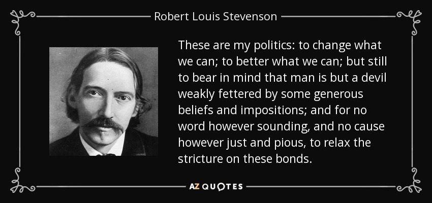 These are my politics: to change what we can; to better what we can; but still to bear in mind that man is but a devil weakly fettered by some generous beliefs and impositions; and for no word however sounding, and no cause however just and pious, to relax the stricture on these bonds. - Robert Louis Stevenson