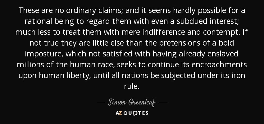 These are no ordinary claims; and it seems hardly possible for a rational being to regard them with even a subdued interest; much less to treat them with mere indifference and contempt. If not true they are little else than the pretensions of a bold imposture, which not satisfied with having already enslaved millions of the human race, seeks to continue its encroachments upon human liberty, until all nations be subjected under its iron rule. - Simon Greenleaf