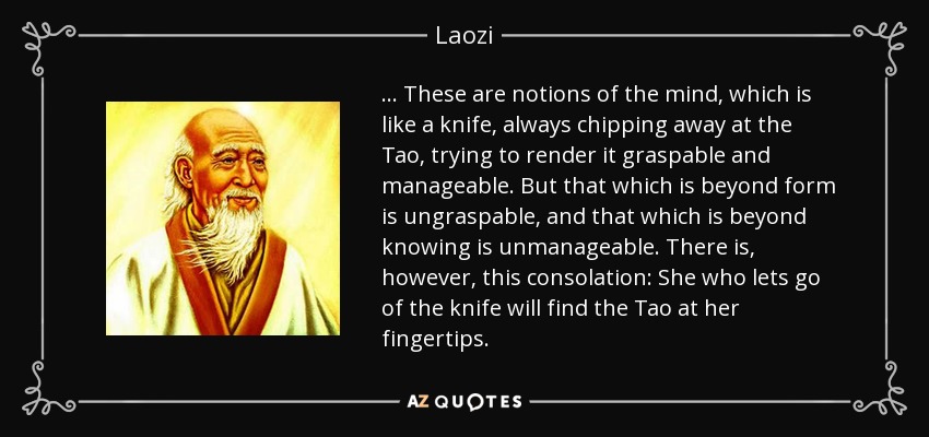 . . . These are notions of the mind, which is like a knife, always chipping away at the Tao, trying to render it graspable and manageable. But that which is beyond form is ungraspable, and that which is beyond knowing is unmanageable. There is, however, this consolation: She who lets go of the knife will find the Tao at her fingertips. - Laozi