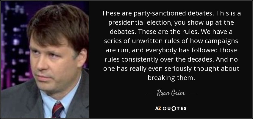 These are party-sanctioned debates. This is a presidential election, you show up at the debates. These are the rules. We have a series of unwritten rules of how campaigns are run, and everybody has followed those rules consistently over the decades. And no one has really even seriously thought about breaking them. - Ryan Grim
