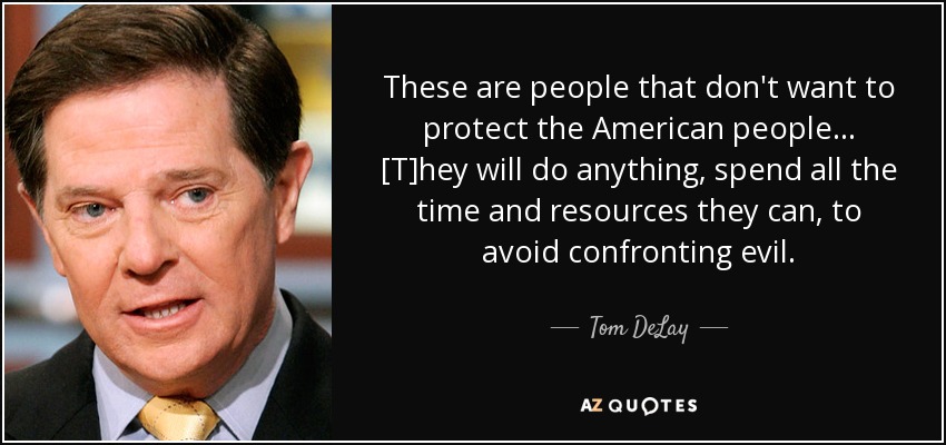 These are people that don't want to protect the American people... [T]hey will do anything, spend all the time and resources they can, to avoid confronting evil. - Tom DeLay