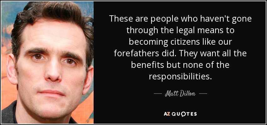 These are people who haven't gone through the legal means to becoming citizens like our forefathers did. They want all the benefits but none of the responsibilities. - Matt Dillon