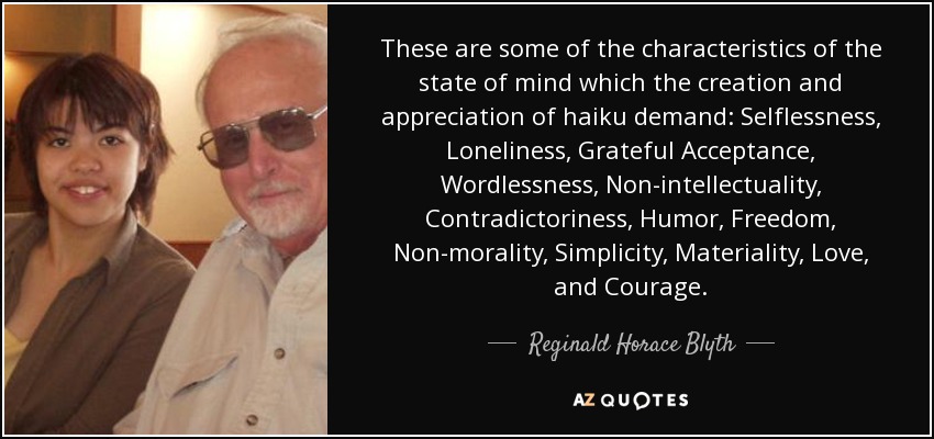 These are some of the characteristics of the state of mind which the creation and appreciation of haiku demand: Selflessness, Loneliness, Grateful Acceptance, Wordlessness, Non-intellectuality, Contradictoriness, Humor, Freedom, Non-morality, Simplicity, Materiality, Love, and Courage. - Reginald Horace Blyth