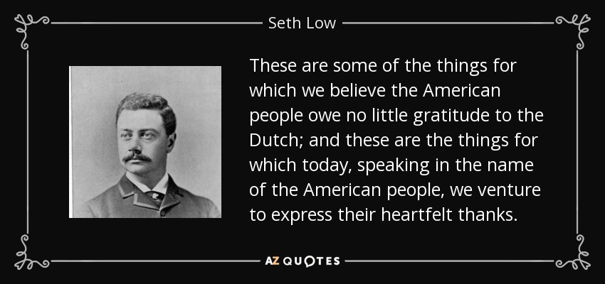 These are some of the things for which we believe the American people owe no little gratitude to the Dutch; and these are the things for which today, speaking in the name of the American people, we venture to express their heartfelt thanks. - Seth Low