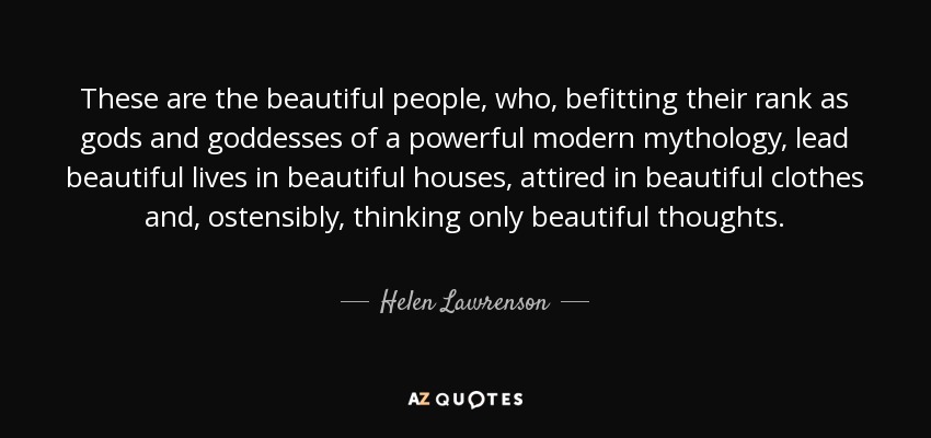 These are the beautiful people, who, befitting their rank as gods and goddesses of a powerful modern mythology, lead beautiful lives in beautiful houses, attired in beautiful clothes and, ostensibly, thinking only beautiful thoughts. - Helen Lawrenson