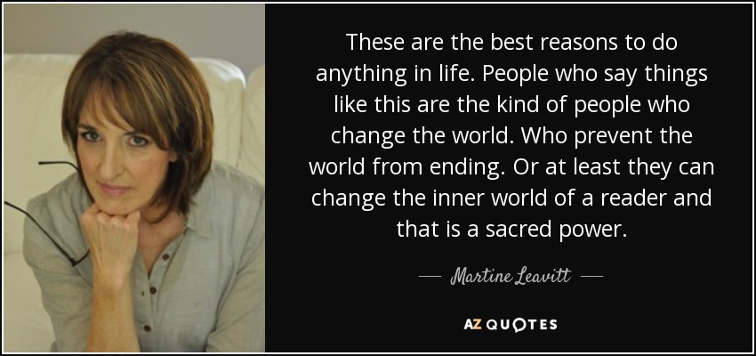 These are the best reasons to do anything in life. People who say things like this are the kind of people who change the world. Who prevent the world from ending. Or at least they can change the inner world of a reader and that is a sacred power. - Martine Leavitt